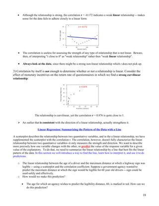 • Although the relationship is strong, the correlation r = -0.172 indicates a weak linear relationship -- makes
sense for the data fails to adhere closely to a linear form:
• The correlation is useless for assessing the strength of any type of relationship that is not linear. Beware,
then, of interpreting "r close to 0" as "weak relationship" rather then "weak linear relationship".
• Always look at the data, since there might be a strong non-linear relationship which r does not pick up.
3) Correlation by itself is not enough to determine whether or not a relationship is linear. Consider the
effect of monetary incentives on the return rate of questionnaires in which we find a strong curvilinear
relationship:
The relationship is curvilinear, yet the correlation r = 0.876 is quite close to 1.
 An outlier that is consistent with the direction of a linear relationship, actually strengthens it.
Linear Regression: Summarizing the Pattern of the Data with a Line
A scatterplot describes the relationship between two quantitative variables, and in the a linear relationship, we have
supplemented the scatterplot with the correlation r. The correlation, however, doesn't fully characterize the linear
relationship between two quantitative variables--it only measures the strength and direction. We want to describe
more precisely how one variable changes with the other, or predict the value of the response variable for a given
value of the explanatory. To do that, we need to summarize the linear relationship by a line that best fits the linear
pattern of the data. In this section we will introduce a way to find the line, learn how to interpret it, and use it to do
predictions.
o The linear relationship between the age of a driver and the maximum distance at which a highway sign was
legible -- using a scatterplot and the correlation coefficient. Suppose a government agency wanted to
predict the maximum distance at which the sign would be legible for 60 year old drivers -- sign could be
used safely and effectively.
o How would we make this prediction?
• The age for which an agency wishes to predict the legibility distance, 60, is marked in red. How can we
do this prediction?
18
 