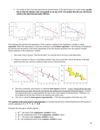 • It is useful to find a line that represents the general pattern of the data because we would simply use this
line to find the distance that corresponds to an age of 60 and predict that 60 year old drivers
could see the sign from just under 400 feet.
The technique that specifies the dependence of the response variable on the explanatory variable is called
regression. When that dependence is linear the technique is called linear regression -- the technique of finding the
line that best fits the pattern of the linear relationship or the line that best describes how the response variable
linearly depends on the explanatory variable.
o How such a line is chosen: "best fits the data"; we want the line to be close to the data points.
o whatever criterion we choose, it had better somehow take into account the vertical deviations of the data
points from the line, which are marked in blue arrows in the plot below:
• The most commonly used criterion is called the least squares criterion – it says: Among all the lines that
look good on your data, choose the one that has the smallest sum of squared vertical deviations. Visually,
each squared deviation is represented by the area of one of the squares in the plot below. Therefore, we
are looking for the line that will have the smallest total yellow area.
• This line is called the least-squares regression line -- it fits the linear pattern of the data very well.
The equation of the least-squares regression line for summarizing the linear relationship between the response Y
and the explanatory X is: Y = a + b X
Calculate the intercept a, and the slope b,
• X ¯ - the mean of the explanatory variable's values
• SX - the standard deviation of the explanatory variable's values
• Y ¯ - the mean of the response variable's values
• SY - the standard deviation of the response variable's values
19
 