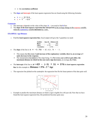 • r - the correlation coefficient
o The slope and intercept of the least squares regression line are found using the following formulas:
• b = r S Y S X
• a = Y ¯ − b X ¯
Comments
1. The intercept a depends on the value of the slope, b, -- you need to find b first.
2. The slope of the least squares regression line interpreted as the average change in the response variable
when the explanatory variable increases by 1 unit.
EXAMPLE: Age-Distance
o Find the least-squares regression line. Excel output will give the 5 quantities we need:
• The slope of the line is: b = − 0 . 793 ∗ 82 . 8 21 . 78 = − 3 .
 This means that for every 1 unit increase of the explanatory variable, there is, on average a 3
units decrease in the response.
 The interpretation in context of the slope being -3 is For every year a driver gets older, the
maximum distance in which he/she can read a sign decreases, on average, by 3 feet.
• The intercept of the line is: a = 423 - (-3) * 51 = 576 the least squares regression
line for this example is: Distance = 576 - 3 * Age
o The regression line plotted on the scatterplot: the regression line fits the linear pattern of the data quite well.
o Example to predict the maximum distance at which a sign is legible for a 60 year old. Now that we have
found the least squares regression line, this prediction becomes quite easy:
20
 