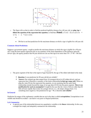 o The figure tells us that in order to find the predicted legibility distance for a 60 year old, we plug Age =
60into the equation of the regression line equation, to find that: Predicted distance =
576 - 3 *60=396
•
• 396 feet is our best prediction for the maximum distance at which a sign is legible for a 60 year old.
Comment About Predictions
Suppose a government agency sought to predict the maximum distance at which the sign is legible for a 90 year
old. Using the least squares regression line as our summary of the linear dependence of the distances upon the
drivers' ages, the agency predicts that 90 year old drivers can see that sign at no more than 576 - 3* 90 = 306 feet:
o The green segment of the line is the region of ages beyond 82, the age of the oldest individual in the study
 Question: Is our prediction for 90 year-old drivers reliable?
 Answer: Our original age data ranged from 18 (youngest driver) to 82 (oldest driver), and our
regression line is therefore a summary of the linear relationship in that age range only! When we
plug the value 90 into the regression line equation, we are assuming that the same linear
relationship extends beyond the range of our age data (18-82) into the green segment. There is no
justification for such an assumption! It might be the case that the vision of drivers older than 82
falls off more rapidly than it does for younger drivers. (i.e., the slopes changes from -3 to
something more negative). Our prediction for age = 90, is therefore not reliable!
In General
Prediction for ranges of the explanatory variable that are not in the data is called extrapolation. Extrapolation is not
reliable and should be avoided -- can lead to very poor or illogical predictions.
Let's Summarize
• A special case of the relationship between two quantitative variables is the linear relationship. In this case,
a straight line simply and adequately summarizes the relationship.
21
 