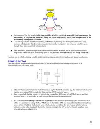 • Seriousness of the fire is called a lurking variable. A lurking variable is a variable that is not among the
explanatory or response variables in a study, but could substantially affect your interpretation of the
relationship among those variables.
• The lurking variable might have an effect on both the explanatory and the response variables. This
common effect creates the observed association between the explanatory and response variables, even
though there is no causal link between them.
• This possibility, that there might be a lurking variable (which we might not be thinking about) that is
responsible for the observed relationship leads to our principle: Association does not imply causation!
Another way in which a lurking variable might interfere, and prevent us from reaching any causal conclusions.
EXAMPLE: SAT Test
The side-by-side boxplots below provide evidence of a relationship between country-of-origin (U.S. or
international) and SAT-Math score.
o The distribution of international students' scores is higher than U.S. students--e.g. the international students'
median score (about 700) exceeds the third quartile of U.S. students' scores.
o Can we conclude that the country of origin is the cause of the difference in SAT Math scores, and that
students in the U.S. are weaker at math compared to students in other countries?
o No. One important lurking variable that might explain the observed relationship is the educational level
of the two populations taking the SAT-Math test. In the US the SAT is a standard test and therefore a broad
cross-section of all U.S. students (in terms of educational level) take this test. Among all international
students, on the other hand, only those who plan on coming to the US to study, which is usually a more
selected subgroup, take the test.
23
 