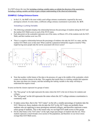It is NOT always the case that including a lurking variable makes us rethink the direction of the association.
Including a lurking variable can help us gain a deeper understanding of the observed relationship.
EXAMPLE: College Entrance Exams
o In the U.S., the SAT is the most widely used college entrance examination, required by the most
prestigious schools. In some states, a different college entrance examination is prevalent, the ACT.
Including a Lurking Variable
o The following scatterplot displays the relationship between the percentage of students taking the SAT and
the median SAT-Math scores in each of the 50 US states.
• Each data point on the scatterplot represents one of the states, in Illinois 16% of the students took the SAT-
Math, and their median score was 528.
• There is a negative relationship between the percentage of students who take the SAT in a state, and the
median SAT-Math score in that state! What could the explanation behind this negative trend be? Why
might having more people take the test be associated with lower scores?
• Note that another visible feature of the data is the presence of a gap in the middle of the scatterplot, which
creates two distinct clusters in the data. This suggests that maybe there is a lurking variable that separates
the states into these two clusters, and that including this lurking variable in the study will help us
understand the negative trend.
It turns out that the clusters represent two groups of states:
• The "blue group" on the right represents the states where the SAT is the test of choice for students and
colleges.
• The "red group" on the left represents the states where the ACT college entrance examination is
commonly used.
 It makes sense then, that in the "ACT states" on the left, a smaller percentage of students take the
SAT. Moreover, those students who do take the SAT in the ACT states are probably those
students who are applying to more prestigious national colleges, and therefore represent a more
select group of students. This is the reason why we see high SAT-math scores in this group.
 On the other hand, in the "SAT states" on the right, larger percentages of students take the test. These
students represent a much broader cross-section of the population, and therefore we see lower (more
average-like) SAT-Math scores.
26
 