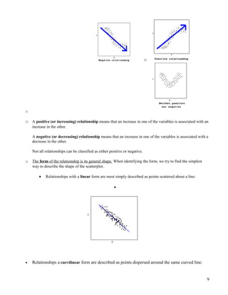 o
o
o A positive (or increasing) relationship means that an increase in one of the variables is associated with an
increase in the other.
A negative (or decreasing) relationship means that an increase in one of the variables is associated with a
decrease in the other.
Not all relationships can be classified as either positive or negative.
o The form of the relationship is its general shape. When identifying the form, we try to find the simplest
way to describe the shape of the scatterplot.
• Relationships with a linear form are most simply described as points scattered about a line:
•
• Relationships a curvilinear form are described as points dispersed around the same curved line:
9
 