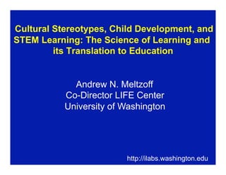 Cultural Stereotypes, Child Development, and
STEM Learning: The Science of Learning and
         its Translation to Education


             Andrew N. Meltzoff
           Co-Director LIFE Center
           University of Washington




                         http://ilabs.washington.edu
 