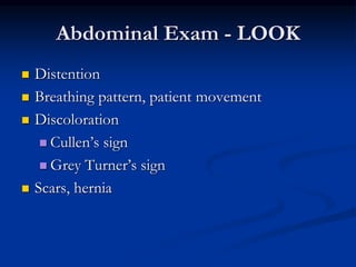 Abdominal Exam - LOOK
 Distention
 Breathing pattern, patient movement
 Discoloration
 Cullen’s sign
 Grey Turner’s sign
 Scars, hernia
 