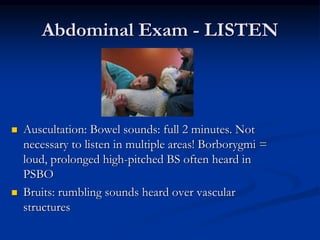 Abdominal Exam - LISTEN
 Auscultation: Bowel sounds: full 2 minutes. Not
necessary to listen in multiple areas! Borborygmi =
loud, prolonged high-pitched BS often heard in
PSBO
 Bruits: rumbling sounds heard over vascular
structures
 