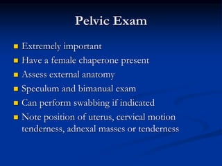 Pelvic Exam
 Extremely important
 Have a female chaperone present
 Assess external anatomy
 Speculum and bimanual exam
 Can perform swabbing if indicated
 Note position of uterus, cervical motion
tenderness, adnexal masses or tenderness
 