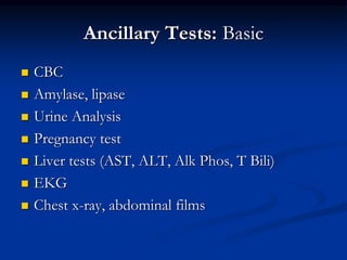 Ancillary Tests: Basic
 CBC
 Amylase, lipase
 Urine Analysis
 Pregnancy test
 Liver tests (AST, ALT, Alk Phos, T Bili)
 EKG
 Chest x-ray, abdominal films
 