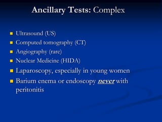 Ancillary Tests: Complex
 Ultrasound (US)
 Computed tomography (CT)
 Angiography (rare)
 Nuclear Medicine (HIDA)
 Laparoscopy, especially in young women
 Barium enema or endoscopy never with
peritonitis
 