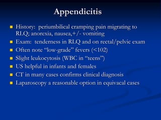 Appendicitis
 History: periumbilical cramping pain migrating to
RLQ; anorexia, nausea,+/- vomiting
 Exam: tenderness in RLQ and on rectal/pelvic exam
 Often note “low-grade” fevers (<102)
 Slight leukocytosis (WBC in “teens”)
 US helpful in infants and females
 CT in many cases confirms clinical diagnosis
 Laparoscopy a reasonable option in equivacal cases
 