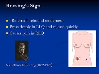 Rovsing’s Sign
 “Referred” rebound tenderness
 Press deeply in LLQ and release quickly
 Causes pain in RLQ
Niels Thorkild Rosving (1862-1927)
 