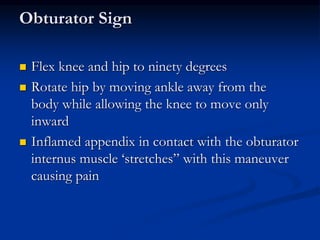 Obturator Sign
 Flex knee and hip to ninety degrees
 Rotate hip by moving ankle away from the
body while allowing the knee to move only
inward
 Inflamed appendix in contact with the obturator
internus muscle ‘stretches” with this maneuver
causing pain
 