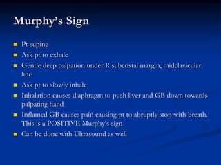 Murphy’s Sign
 Pt supine
 Ask pt to exhale
 Gentle deep palpation under R subcostal margin, midclavicular
line
 Ask pt to slowly inhale
 Inhalation causes diaphragm to push liver and GB down towards
palpating hand
 Inflamed GB causes pain causing pt to abruptly stop with breath.
This is a POSITIVE Murphy’s sign
 Can be done with Ultrasound as well
 