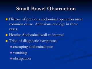 Small Bowel Obstruction
 History of previous abdominal operation most
common cause. Adhesions etiology in these
cases.
 Hernia: Abdominal wall vs internal
 Triad of diagnostic symptoms
 cramping abdominal pain
 vomiting
 obstipation
 