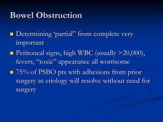 Bowel Obstruction
 Determining ‘partial” from complete very
important
 Peritoneal signs, high WBC (usually >20,000),
fevers, “toxic” appearance all worrisome
 75% of PSBO pts with adhesions from prior
surgery as etiology will resolve without need for
surgery
 
