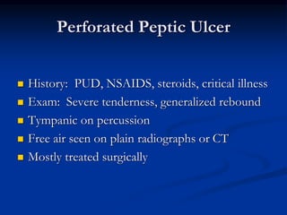 Perforated Peptic Ulcer
 History: PUD, NSAIDS, steroids, critical illness
 Exam: Severe tenderness, generalized rebound
 Tympanic on percussion
 Free air seen on plain radiographs or CT
 Mostly treated surgically
 