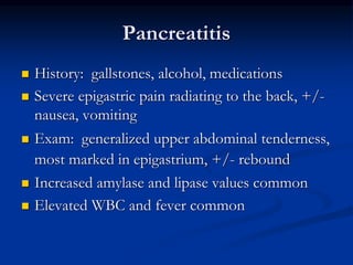 Pancreatitis
 History: gallstones, alcohol, medications
 Severe epigastric pain radiating to the back, +/-
nausea, vomiting
 Exam: generalized upper abdominal tenderness,
most marked in epigastrium, +/- rebound
 Increased amylase and lipase values common
 Elevated WBC and fever common
 
