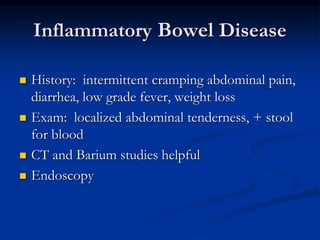 Inflammatory Bowel Disease
 History: intermittent cramping abdominal pain,
diarrhea, low grade fever, weight loss
 Exam: localized abdominal tenderness, + stool
for blood
 CT and Barium studies helpful
 Endoscopy
 