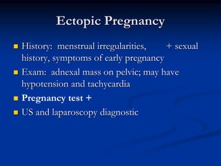 Ectopic Pregnancy
 History: menstrual irregularities, + sexual
history, symptoms of early pregnancy
 Exam: adnexal mass on pelvic; may have
hypotension and tachycardia
 Pregnancy test +
 US and laparoscopy diagnostic
 