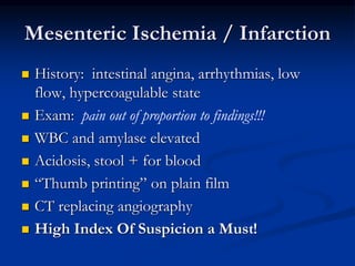 Mesenteric Ischemia / Infarction
 History: intestinal angina, arrhythmias, low
flow, hypercoagulable state
 Exam: pain out of proportion to findings!!!
 WBC and amylase elevated
 Acidosis, stool + for blood
 “Thumb printing” on plain film
 CT replacing angiography
 High Index Of Suspicion a Must!
 