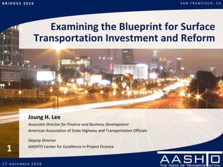 B R I D G E S   2 0 1 0                                                                  S A N   F R A N C I S C O ,   C A




                             Examining the Blueprint for Surface 
                          Transportation Investment and Reform




                    Joung H. Lee
                    Associate Director for Finance and Business Development
                    American Association of State Highway and Transportation Officials

                    Deputy Director

   1                AASHTO Center for Excellence in Project Finance


1 7   N O V E M B E R   2 0 1 0
 
