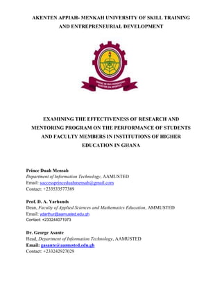 AKENTEN APPIAH- MENKAH UNIVERSITY OF SKILL TRAINING
AND ENTREPRENEURIAL DEVELOPMENT
EXAMINING THE EFFECTIVENESS OF RESEARCH AND
MENTORING PROGRAM ON THE PERFORMANCE OF STUDENTS
AND FACULTY MEMBERS IN INSTITUTIONS OF HIGHER
EDUCATION IN GHANA
Prince Duah Mensah
Department of Information Technology, AAMUSTED
Email: successprinceduahmensah@gmail.com
Contact: +233533577389
Prof. D. A. Yarhands
Dean, Faculty of Applied Sciences and Mathematics Education, AMMUSTED
Email: ydarthur@aamusted.edu.gh
Contact: +233244071973
Dr. George Asante
Head, Department of Information Technology, AAMUSTED
Email: gasante@aamusted.edu.gh
Contact: +233242927029
 