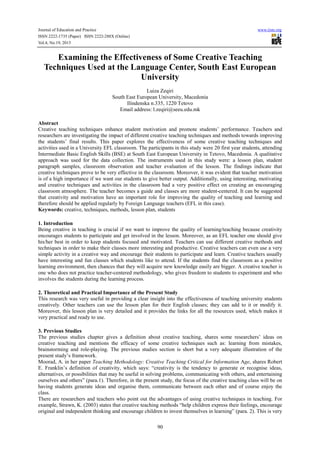 Journal of Education and Practice
ISSN 2222-1735 (Paper) ISSN 2222-288X (Online)
Vol.4, No.19, 2013

www.iiste.org

Examining the Effectiveness of Some Creative Teaching
Techniques Used at the Language Center, South East European
University
Luiza Zeqiri
South East European University, Macedonia
Ilindenska n.335, 1220 Tetovo
Email address: l.zeqiri@seeu.edu.mk
Abstract
Creative teaching techniques enhance student motivation and promote students’ performance. Teachers and
researchers are investigating the impact of different creative teaching techniques and methods towards improving
the students’ final results. This paper explores the effectiveness of some creative teaching techniques and
activities used in a University EFL classroom. The participants in this study were 20 first year students, attending
Intermediate Basic English Skills (BSE) at South East European University in Tetovo, Macedonia. A qualitative
approach was used for the data collection. The instruments used in this study were: a lesson plan, student
paragraph samples, classroom observation and teacher evaluation of the lesson. The findings indicate that
creative techniques prove to be very effective in the classroom. Moreover, it was evident that teacher motivation
is of a high importance if we want our students to give better output. Additionally, using interesting, motivating
and creative techniques and activities in the classroom had a very positive effect on creating an encouraging
classroom atmosphere. The teacher becomes a guide and classes are more student-centered. It can be suggested
that creativity and motivation have an important role for improving the quality of teaching and learning and
therefore should be applied regularly by Foreign Language teachers (EFL in this case).
Keywords: creative, techniques, methods, lesson plan, students
1. Introduction
Being creative in teaching is crucial if we want to improve the quality of learning/teaching because creativity
encourages students to participate and get involved in the lesson. Moreover, as an EFL teacher one should give
his/her best in order to keep students focused and motivated. Teachers can use different creative methods and
techniques in order to make their classes more interesting and productive. Creative teachers can even use a very
simple activity in a creative way and encourage their students to participate and learn. Creative teachers usually
have interesting and fun classes which students like to attend. If the students find the classroom as a positive
learning environment, then chances that they will acquire new knowledge easily are bigger. A creative teacher is
one who does not practice teacher-centered methodology, who gives freedom to students to experiment and who
involves the students during the learning process.
2. Theoretical and Practical Importance of the Present Study
This research was very useful in providing a clear insight into the effectiveness of teaching university students
creatively. Other teachers can use the lesson plan for their English classes; they can add to it or modify it.
Moreover, this lesson plan is very detailed and it provides the links for all the resources used, which makes it
very practical and ready to use.
3. Previous Studies
The previous studies chapter gives a definition about creative teaching, shares some researchers’ ideas on
creative teaching and mentions the efficacy of some creative techniques such as: learning from mistakes,
brainstorming and role-playing. The previous studies section is short but a very adequate illustration of the
present study’s framework.
Moorad, A. in her paper Teaching Methodology: Creative Teaching Critical for Information Age, shares Robert
E. Franklin’s definition of creativity, which says: “creativity is the tendency to generate or recognise ideas,
alternatives, or possibilities that may be useful in solving problems, communicating with others, and entertaining
ourselves and others” (para.1). Therefore, in the present study, the focus of the creative teaching class will be on
having students generate ideas and organise them, communicate between each other and of course enjoy the
class.
There are researchers and teachers who point out the advantages of using creative techniques in teaching. For
example, Strawn, K. (2003) states that creative teaching methods “help children express their feelings, encourage
original and independent thinking and encourage children to invest themselves in learning” (para. 2). This is very
90

 
