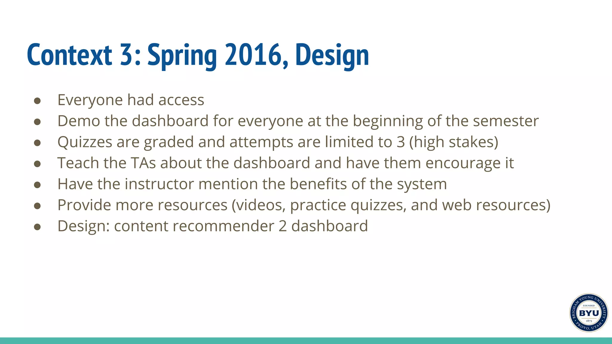 Context 3: Spring 2016, Design
● Everyone had access
● Demo the dashboard for everyone at the beginning of the semester
● Quizzes are graded and attempts are limited to 3 (high stakes)
● Teach the TAs about the dashboard and have them encourage it
● Have the instructor mention the benefits of the system
● Provide more resources (videos, practice quizzes, and web resources)
● Design: content recommender 2 dashboard
 