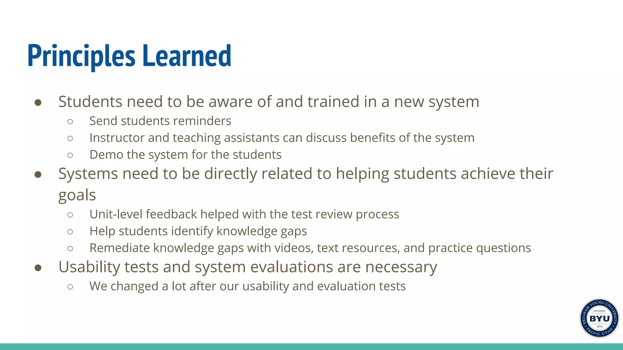 Principles Learned
● Students need to be aware of and trained in a new system
○ Send students reminders
○ Instructor and teaching assistants can discuss benefits of the system
○ Demo the system for the students
● Systems need to be directly related to helping students achieve their
goals
○ Unit-level feedback helped with the test review process
○ Help students identify knowledge gaps
○ Remediate knowledge gaps with videos, text resources, and practice questions
● Usability tests and system evaluations are necessary
○ We changed a lot after our usability and evaluation tests
 