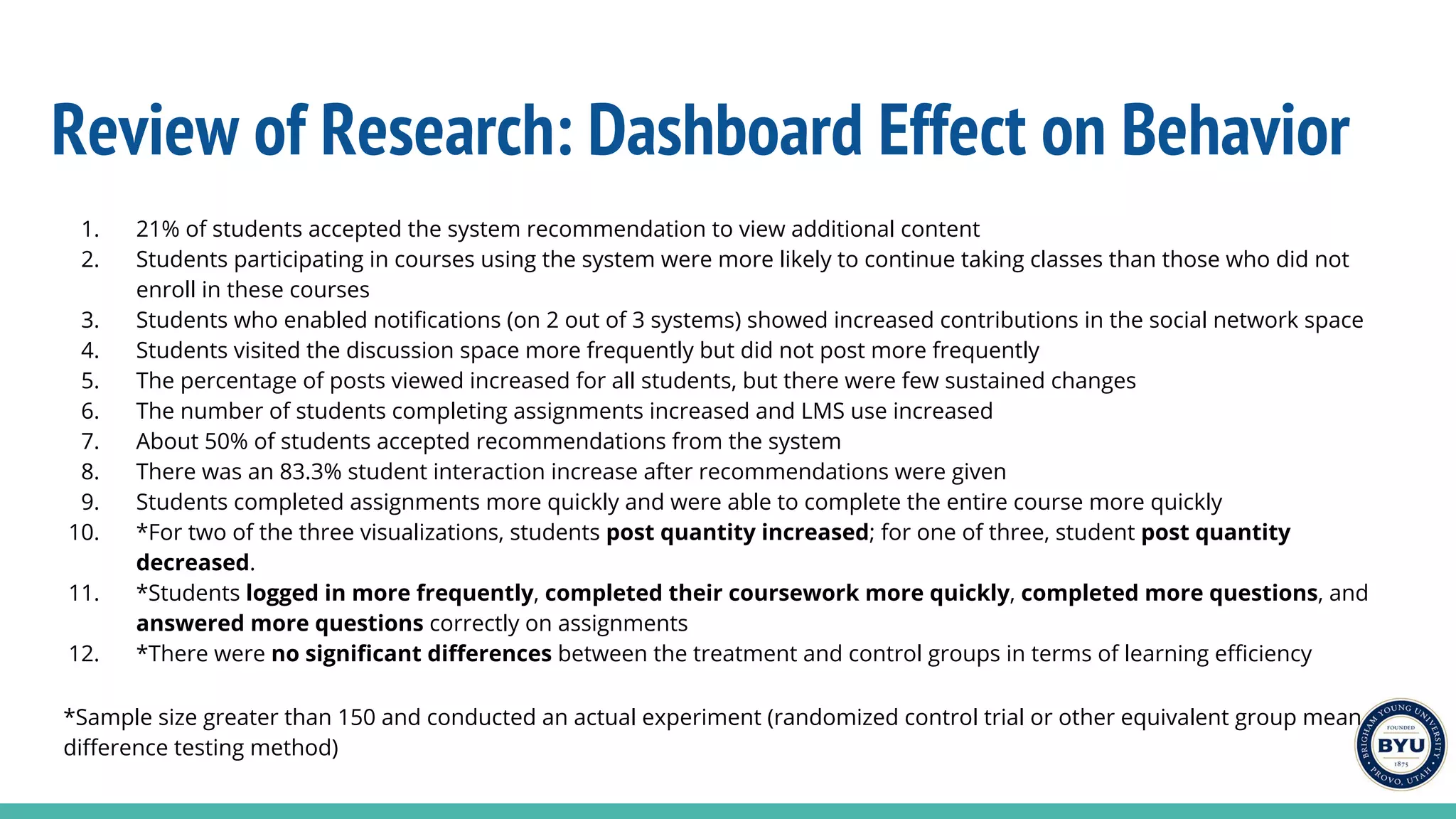 Review of Research: Dashboard Effect on Behavior
1. 21% of students accepted the system recommendation to view additional content
2. Students participating in courses using the system were more likely to continue taking classes than those who did not
enroll in these courses
3. Students who enabled notifications (on 2 out of 3 systems) showed increased contributions in the social network space
4. Students visited the discussion space more frequently but did not post more frequently
5. The percentage of posts viewed increased for all students, but there were few sustained changes
6. The number of students completing assignments increased and LMS use increased
7. About 50% of students accepted recommendations from the system
8. There was an 83.3% student interaction increase after recommendations were given
9. Students completed assignments more quickly and were able to complete the entire course more quickly
10. *For two of the three visualizations, students post quantity increased; for one of three, student post quantity
decreased.
11. *Students logged in more frequently, completed their coursework more quickly, completed more questions, and
answered more questions correctly on assignments
12. *There were no significant differences between the treatment and control groups in terms of learning efficiency
*Sample size greater than 150 and conducted an actual experiment (randomized control trial or other equivalent group mean
difference testing method)
 