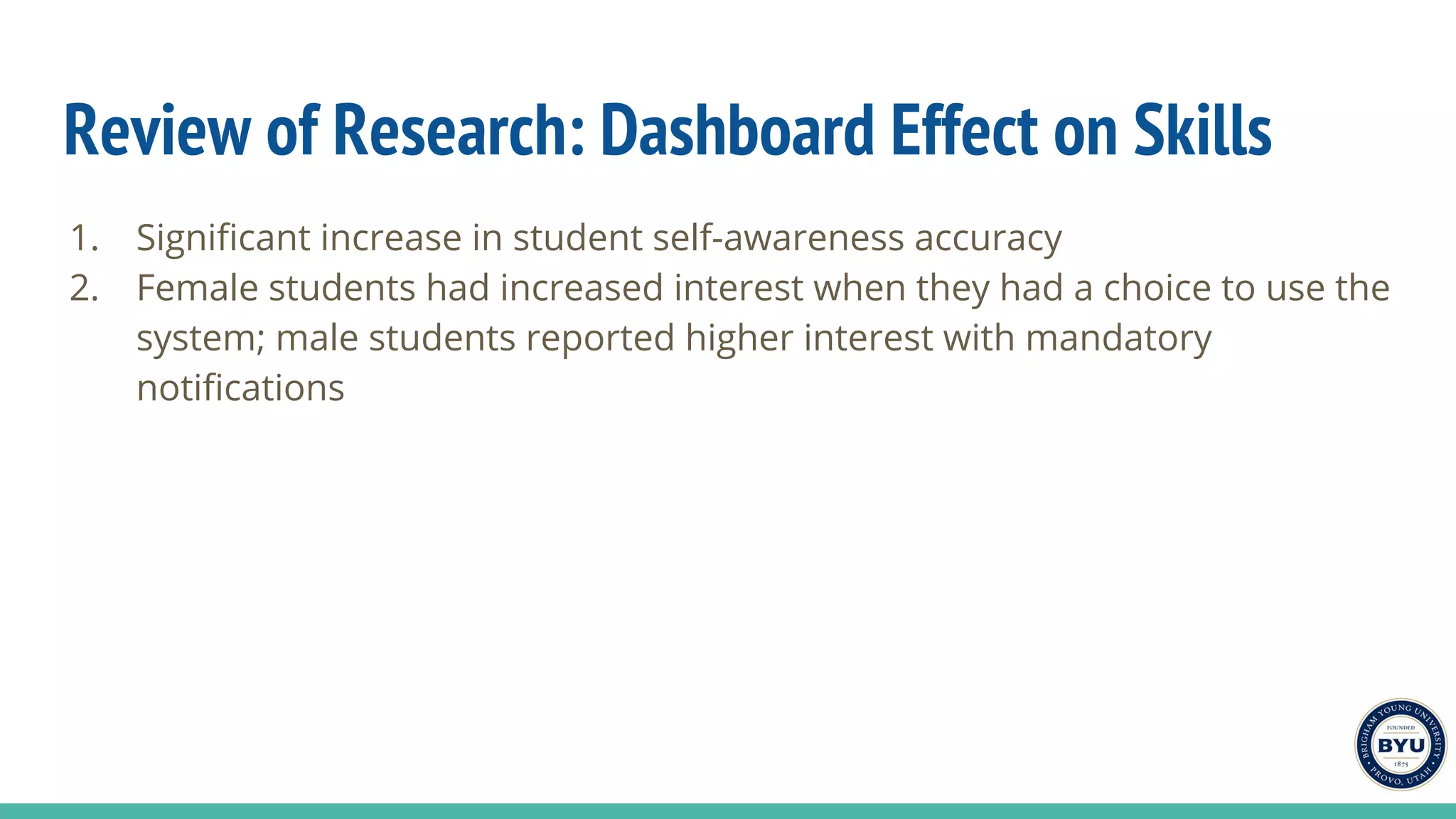 Review of Research: Dashboard Effect on Skills
1. Significant increase in student self-awareness accuracy
2. Female students had increased interest when they had a choice to use the
system; male students reported higher interest with mandatory
notifications
 