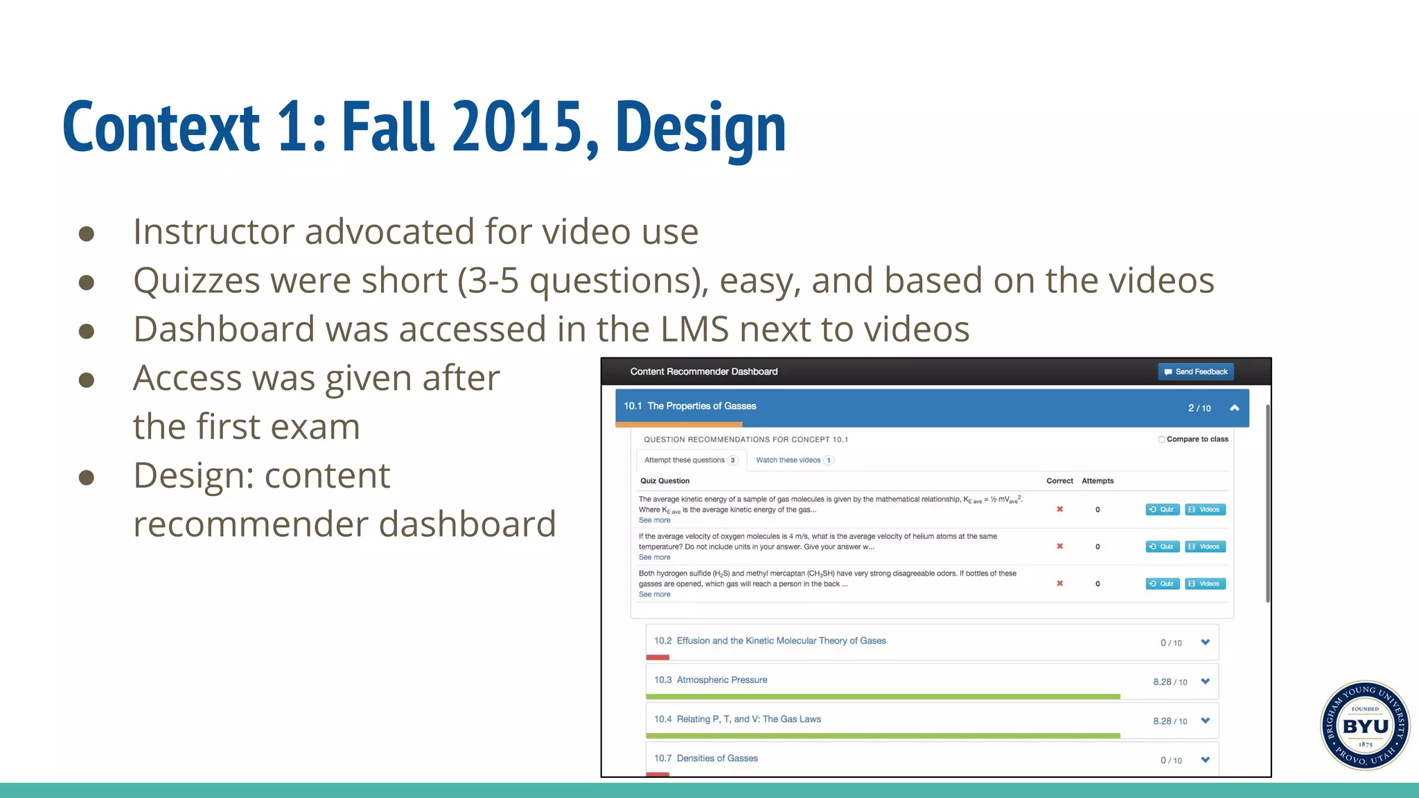 Context 1: Fall 2015, Design
● Instructor advocated for video use
● Quizzes were short (3-5 questions), easy, and based on the videos
● Dashboard was accessed in the LMS next to videos
● Access was given after
the first exam
● Design: content
recommender dashboard
 