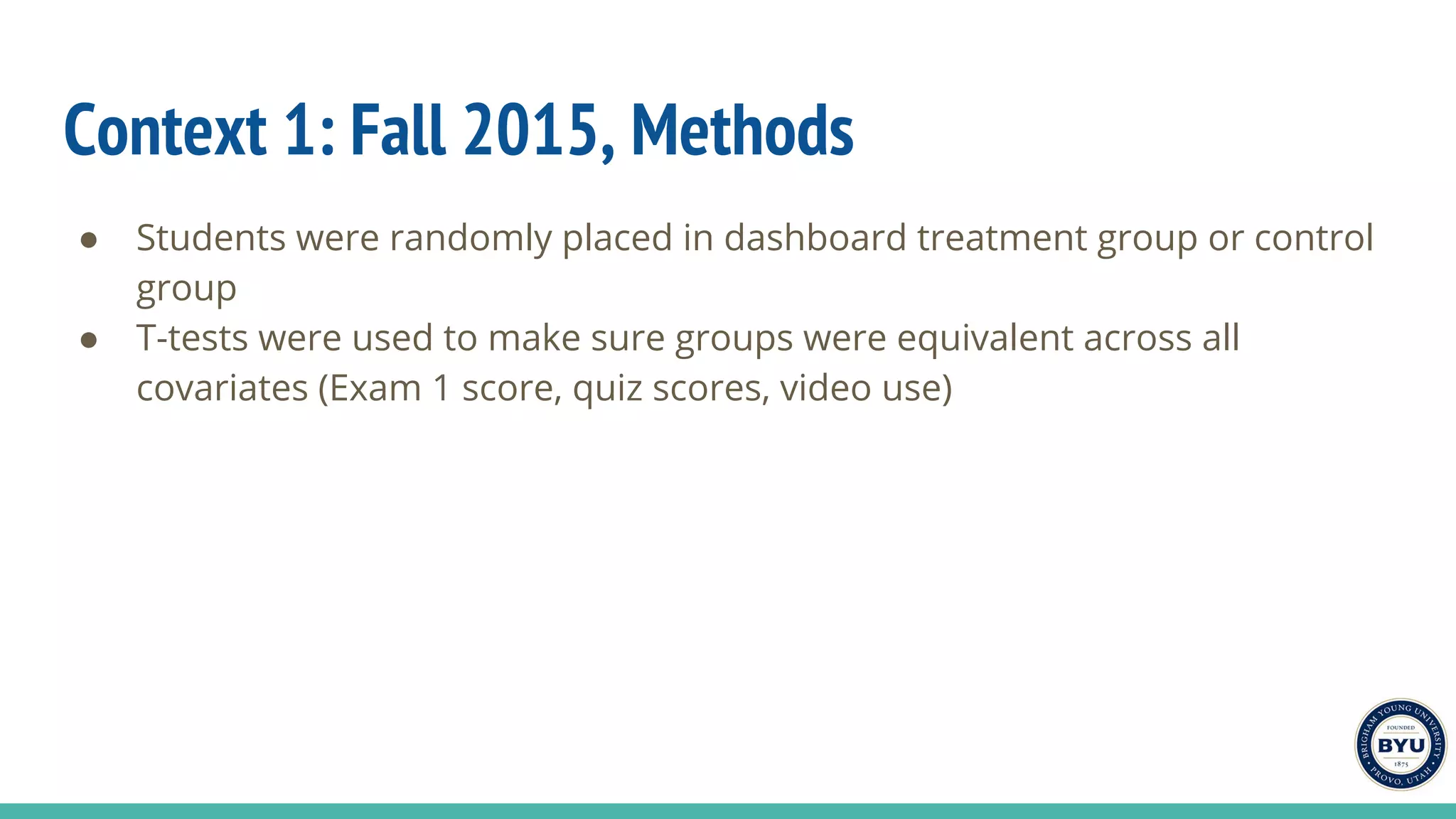Context 1: Fall 2015, Methods
● Students were randomly placed in dashboard treatment group or control
group
● T-tests were used to make sure groups were equivalent across all
covariates (Exam 1 score, quiz scores, video use)
 