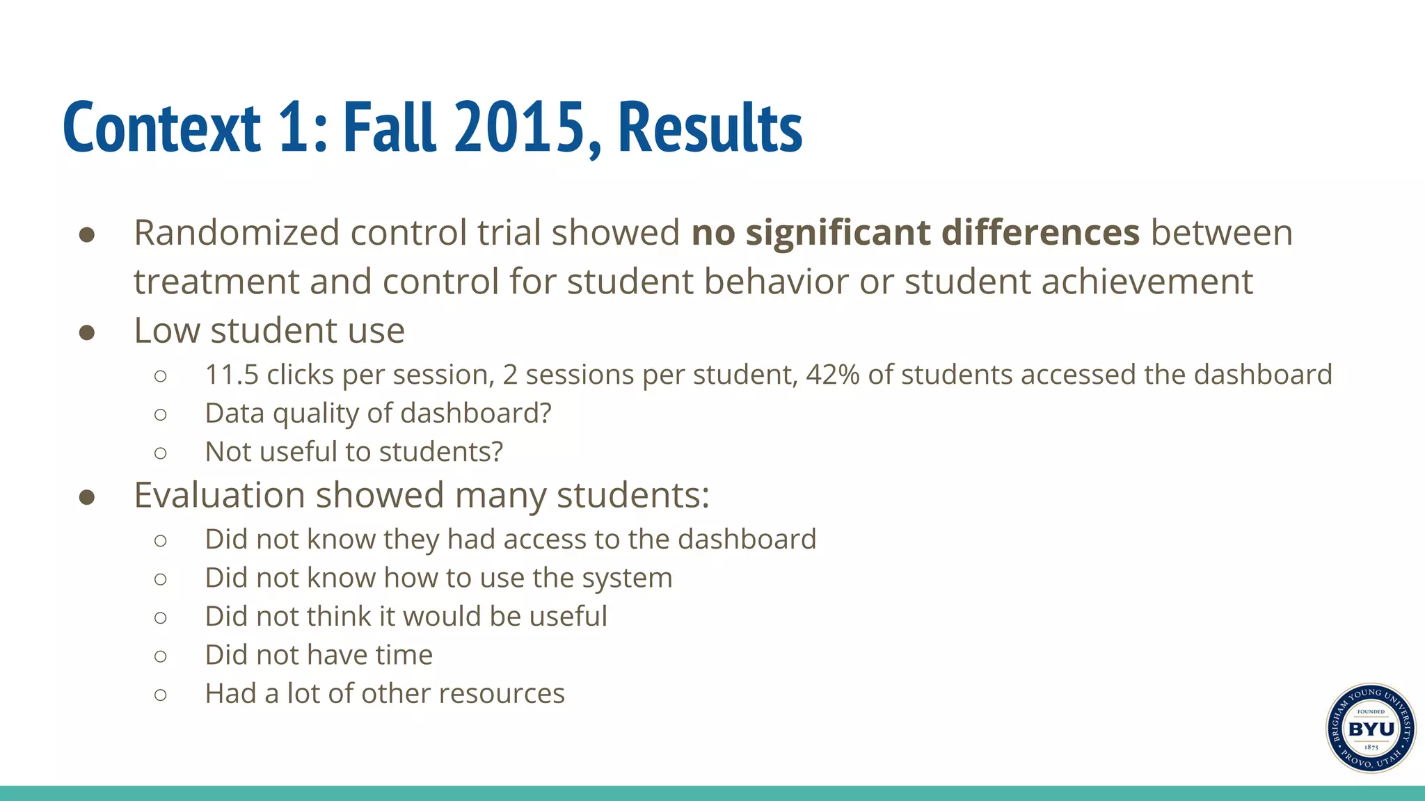 Context 1: Fall 2015, Results
● Randomized control trial showed no significant differences between
treatment and control for student behavior or student achievement
● Low student use
○ 11.5 clicks per session, 2 sessions per student, 42% of students accessed the dashboard
○ Data quality of dashboard?
○ Not useful to students?
● Evaluation showed many students:
○ Did not know they had access to the dashboard
○ Did not know how to use the system
○ Did not think it would be useful
○ Did not have time
○ Had a lot of other resources
 