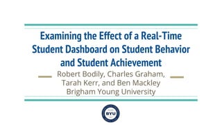 Examining the Effect of a Real-Time
Student Dashboard on Student Behavior
and Student Achievement
Robert Bodily, Charles Graham,
Tarah Kerr, and Ben Mackley
Brigham Young University
 