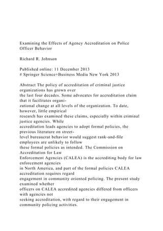 Examining the Effects of Agency Accreditation on Police
Officer Behavior
Richard R. Johnson
Published online: 11 December 2013
# Springer Science+Business Media New York 2013
Abstract The policy of accreditation of criminal justice
organizations has grown over
the last four decades. Some advocates for accreditation claim
that it facilitates organi-
zational change at all levels of the organization. To date,
however, little empirical
research has examined these claims, especially within criminal
justice agencies. While
accreditation leads agencies to adopt formal policies, the
previous literature on street-
level bureaucrat behavior would suggest rank-and-file
employees are unlikely to follow
these formal policies as intended. The Commission on
Accreditation for Law
Enforcement Agencies (CALEA) is the accrediting body for law
enforcement agencies
in North America, and part of the formal policies CALEA
accreditation requires regard
engagement in community oriented policing. The present study
examined whether
officers on CALEA accredited agencies differed from officers
with agencies not
seeking accreditation, with regard to their engagement in
community policing activities.
 