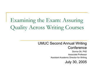 Examining the Exam: Assuring Quality Across Writing Courses UMUC Second Annual Writing Conference Donna Oti, PhD Associate Professor Assistant Academic Director for Writing July 30, 2005 