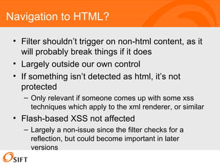 Navigation to HTML? Filter shouldn’t trigger on non-html content, as it will probably break things if it does Largely outside our own control If something isn’t detected as html, it’s not protected Only relevant if someone comes up with some xss techniques which apply to the xml renderer, or similar Flash-based XSS not affected Largely a non-issue since the filter checks for a reflection, but could become important in later versions 