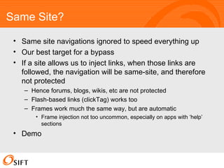Same Site? Same site navigations ignored to speed everything up Our best target for a bypass If a site allows us to inject links, when those links are followed, the navigation will be same-site, and therefore not protected Hence forums, blogs, wikis, etc are not protected Flash-based links (clickTag) works too Frames work much the same way, but are automatic Frame injection not too uncommon, especially on apps with ‘help’ sections Demo 
