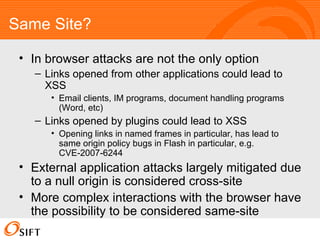 Same Site? In browser attacks are not the only option Links opened from other applications could lead to XSS Email clients, IM programs, document handling programs (Word, etc) Links opened by plugins could lead to XSS Opening links in named frames in particular, has lead to same origin policy bugs in Flash in particular, e.g. CVE-2007-6244 External application attacks largely mitigated due to a null origin is considered cross-site More complex interactions with the browser have the possibility to be considered same-site 