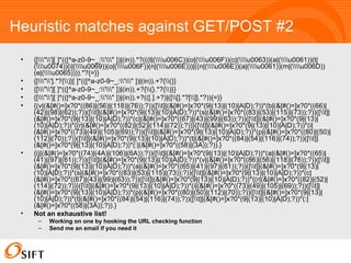 Heuristic matches against GET/POST #2 {[amp;quot;'][ ]*(([^a-z0-9~_:'amp;quot; ])|(in)).*?(((l|(u006C))(o|(u006F))(c|(u0063))(a|(u0061))(t|(u0074))(i|(u0069))(o|(u006F))(n|(u006E)))|((n|(u006E))(a|(u0061))(m|(u006D))(e|(u0065)))).*?{=}} {[amp;quot;'].*?{)}[ ]*(([^a-z0-9~_:'amp;quot; ])|(in)).+?{(}} {[amp;quot;'][ ]*(([^a-z0-9~_:'amp;quot; ])|(in)).+?{(}.*?{)}} {[amp;quot;'][ ]*(([^a-z0-9~_:'amp;quot; ])|(in)).+?(([.].+?)|([[].*?[]].*?)){=}} {(v|(&[#()=]x?0*((86)|(56)|(118)|(76));?))([t]|(&[#()=]x?0*(9|(13)|(10)|A|D);?))*(b|(&[#()=]x?0*((66)|(42)|(98)|(62));?))([t]|(&[#()=]x?0*(9|(13)|(10)|A|D);?))*(s|(&[#()=]x?0*((83)|(53)|(115)|(73));?))([t]|(&[#()=]x?0*(9|(13)|(10)|A|D);?))*(c|(&[#()=]x?0*((67)|(43)|(99)|(63));?))([t]|(&[#()=]x?0*(9|(13)|(10)|A|D);?))*{(r|(&[#()=]x?0*((82)|(52)|(114)|(72));?))}([t]|(&[#()=]x?0*(9|(13)|(10)|A|D);?))*(i|(&[#()=]x?0*((73)|(49)|(105)|(69));?))([t]|(&[#()=]x?0*(9|(13)|(10)|A|D);?))*(p|(&[#()=]x?0*((80)|(50)|(112)|(70));?))([t]|(&[#()=]x?0*(9|(13)|(10)|A|D);?))*(t|(&[#()=]x?0*((84)|(54)|(116)|(74));?))([t]|(&[#()=]x?0*(9|(13)|(10)|A|D);?))*(:|(&[#()=]x?0*((58)|(3A));?)).} {(j|(&[#()=]x?0*((74)|(4A)|(106)|(6A));?))([t]|(&[#()=]x?0*(9|(13)|(10)|A|D);?))*(a|(&[#()=]x?0*((65)|(41)|(97)|(61));?))([t]|(&[#()=]x?0*(9|(13)|(10)|A|D);?))*(v|(&[#()=]x?0*((86)|(56)|(118)|(76));?))([t]|(&[#()=]x?0*(9|(13)|(10)|A|D);?))*(a|(&[#()=]x?0*((65)|(41)|(97)|(61));?))([t]|(&[#()=]x?0*(9|(13)|(10)|A|D);?))*(s|(&[#()=]x?0*((83)|(53)|(115)|(73));?))([t]|(&[#()=]x?0*(9|(13)|(10)|A|D);?))*(c|(&[#()=]x?0*((67)|(43)|(99)|(63));?))([t]|(&[#()=]x?0*(9|(13)|(10)|A|D);?))*{(r|(&[#()=]x?0*((82)|(52)|(114)|(72));?))}([t]|(&[#()=]x?0*(9|(13)|(10)|A|D);?))*(i|(&[#()=]x?0*((73)|(49)|(105)|(69));?))([t]|(&[#()=]x?0*(9|(13)|(10)|A|D);?))*(p|(&[#()=]x?0*((80)|(50)|(112)|(70));?))([t]|(&[#()=]x?0*(9|(13)|(10)|A|D);?))*(t|(&[#()=]x?0*((84)|(54)|(116)|(74));?))([t]|(&[#()=]x?0*(9|(13)|(10)|A|D);?))*(:|(&[#()=]x?0*((58)|(3A));?)).}  Not an exhaustive list! Working on one by hooking the URL checking function Send me an email if you need it 