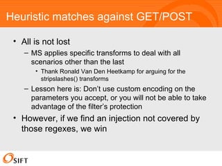 Heuristic matches against GET/POST All is not lost MS applies specific transforms to deal with all scenarios other than the last Thank Ronald Van Den Heetkamp for arguing for the stripslashes() transforms Lesson here is: Don’t use custom encoding on the parameters you accept, or you will not be able to take advantage of the filter’s protection However, if we find an injection not covered by those regexes, we win 
