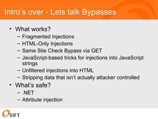 Intro’s over - Lets talk Bypasses What works? Fragmented Injections HTML-Only Injections Same Site Check Bypass via GET JavaScript-based tricks for injections into JavaScript strings Unfiltered injections into HTML Stripping data that isn’t actually attacker controlled What’s safe? .NET Attribute injection 