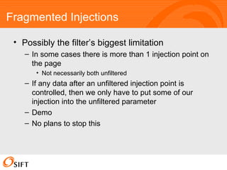 Fragmented Injections Possibly the filter’s biggest limitation In some cases there is more than 1 injection point on the page Not necessarily both unfiltered If any data after an unfiltered injection point is controlled, then we only have to put some of our injection into the unfiltered parameter Demo No plans to stop this 