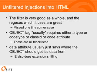 Unfiltered injections into HTML The filter is very good as a whole, and the regexes which it uses are great Missed one tiny corner case OBJECT tag *usually* requires either a type or codetype or classid or code attribute These are all blacklisted data attribute usually just says where the OBJECT should get it’s data from IE also does extension sniffing 